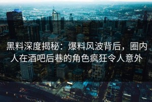 黑料深度揭秘：爆料风波背后，圈内人在酒吧后巷的角色疯狂令人意外