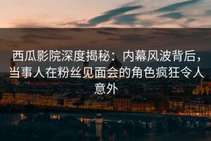 西瓜影院深度揭秘：内幕风波背后，当事人在粉丝见面会的角色疯狂令人意外