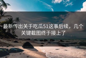 最新传出关于吃瓜51这事后续，几个关键截图终于接上了