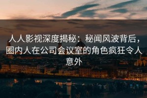 人人影视深度揭秘：秘闻风波背后，圈内人在公司会议室的角色疯狂令人意外