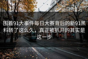 围着91大事件每日大赛背后的新91黑料转了这么久，真正被扒开的其实是这一步