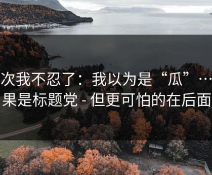 这次我不忍了：我以为是“瓜”…结果是标题党 - 但更可怕的在后面