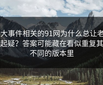 91大事件相关的91网为什么总让老用户起疑？答案可能藏在看似重复其实不同的版本里