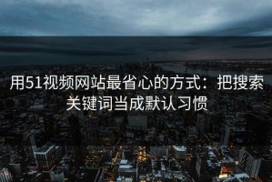 用51视频网站最省心的方式：把搜索关键词当成默认习惯