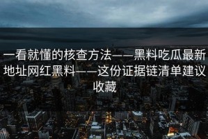 一看就懂的核查方法——黑料吃瓜最新地址网红黑料——这份证据链清单建议收藏