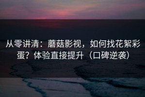 从零讲清：蘑菇影视，如何找花絮彩蛋？体验直接提升（口碑逆袭）
