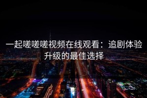 一起嗟嗟嗟视频在线观看：追剧体验升级的最佳选择