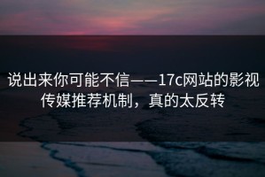 说出来你可能不信——17c网站的影视传媒推荐机制，真的太反转