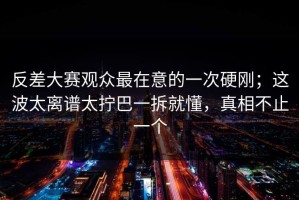 反差大赛观众最在意的一次硬刚；这波太离谱太拧巴一拆就懂，真相不止一个
