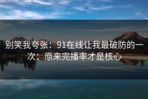 别笑我夸张：91在线让我最破防的一次：原来完播率才是核心