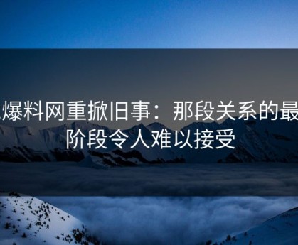 51爆料网重掀旧事：那段关系的最后阶段令人难以接受