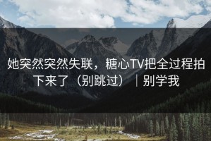 她突然突然失联，糖心TV把全过程拍下来了（别跳过）｜别学我
