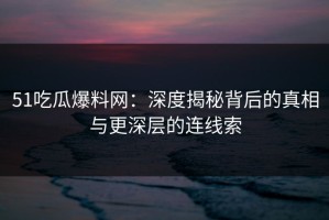 51吃瓜爆料网：深度揭秘背后的真相与更深层的连线索