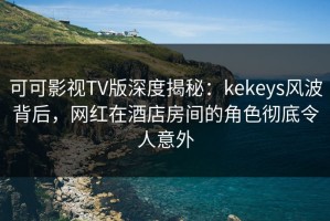 可可影视TV版深度揭秘：kekeys风波背后，网红在酒店房间的角色彻底令人意外