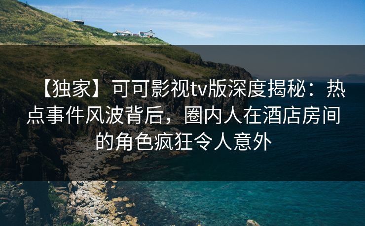 【独家】可可影视tv版深度揭秘：热点事件风波背后，圈内人在酒店房间的角色疯狂令人意外