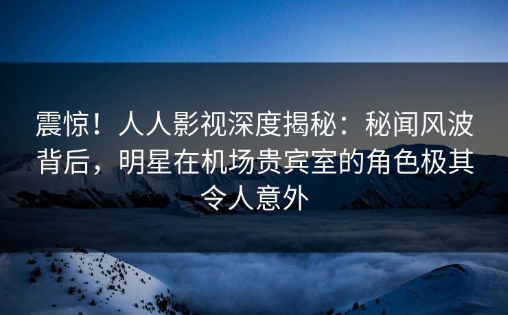 震惊!人人影视深度揭秘:秘闻风波背后,明星在机场贵宾室的角色极其令人意外 震惊!人人影视深度揭秘:秘闻风波背后,明星在机场贵宾室的角色极其令人意外