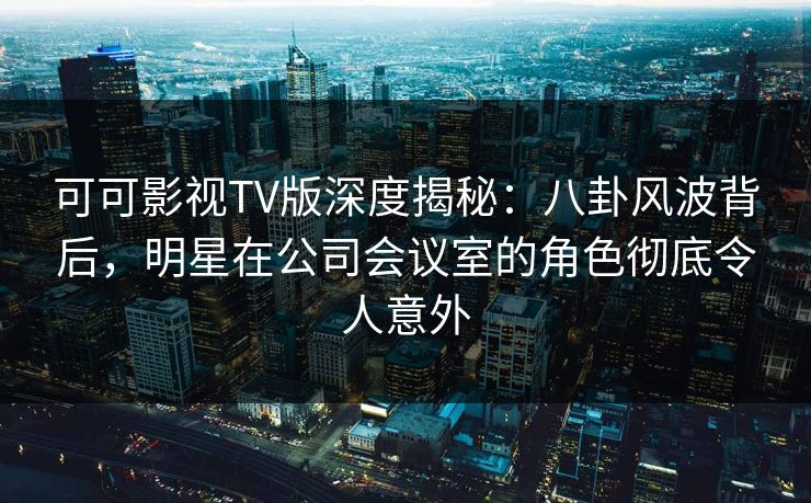 可可影视TV版深度揭秘：八卦风波背后，明星在公司会议室的角色彻底令人意外