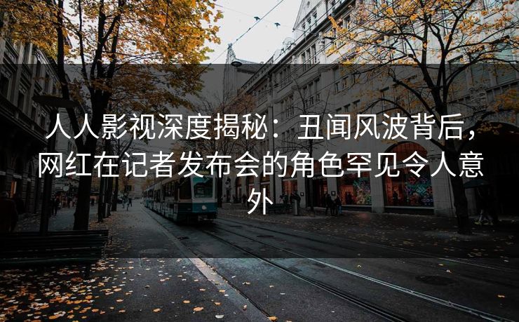 人人影视深度揭秘:丑闻风波背后,网红在记者发布会的角色罕见令人意外 人人影视深度揭秘:丑闻风波背后,网红在记者发布会的角色罕见令人意外