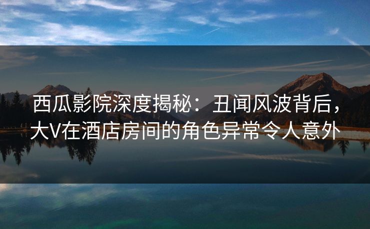 西瓜影院深度揭秘：丑闻风波背后，大V在酒店房间的角色异常令人意外