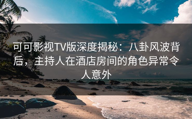 可可影视TV版深度揭秘：八卦风波背后，主持人在酒店房间的角色异常令人意外