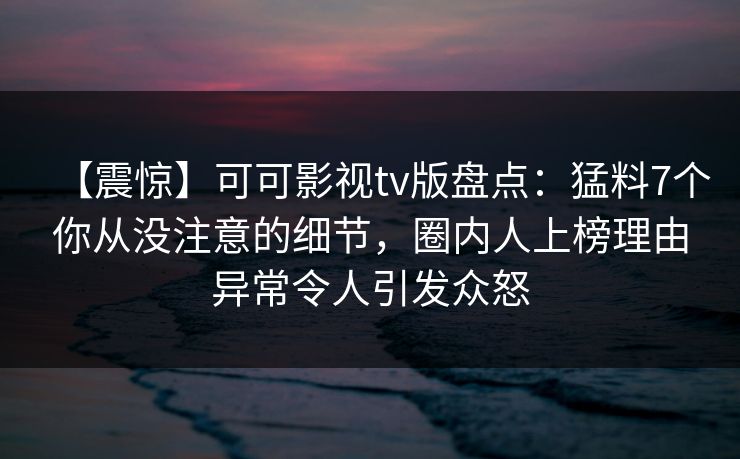 【震惊】可可影视tv版盘点：猛料7个你从没注意的细节，圈内人上榜理由异常令人引发众怒