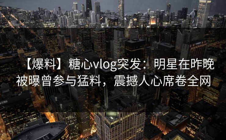 【爆料】糖心vlog突发：明星在昨晚被曝曾参与猛料，震撼人心席卷全网