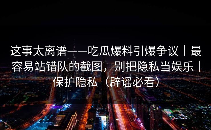 这事太离谱——吃瓜爆料引爆争议｜最容易站错队的截图，别把隐私当娱乐｜保护隐私（辟谣必看）