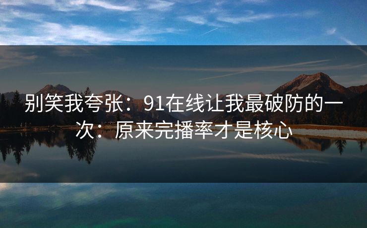 别笑我夸张：91在线让我最破防的一次：原来完播率才是核心