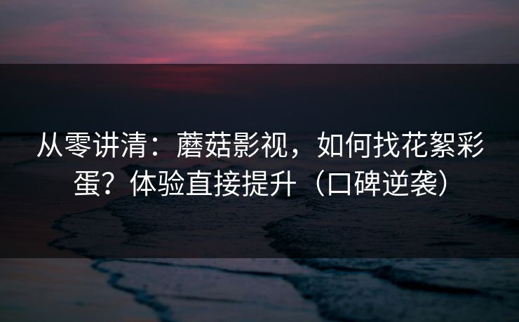 从零讲清：蘑菇影视，如何找花絮彩蛋？体验直接提升（口碑逆袭）