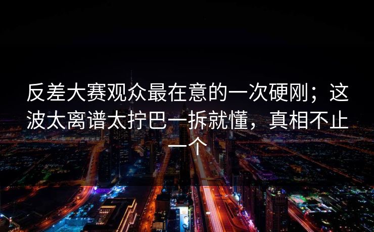 反差大赛观众最在意的一次硬刚；这波太离谱太拧巴一拆就懂，真相不止一个
