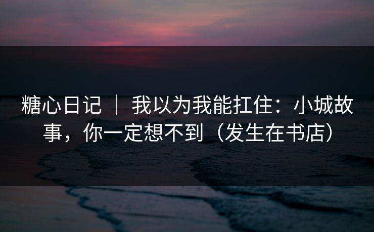 糖心日记 ｜ 我以为我能扛住：小城故事，你一定想不到（发生在书店）