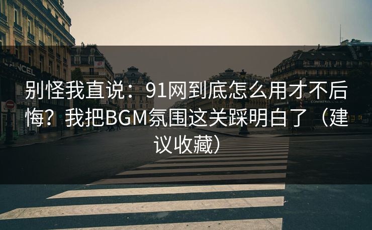 别怪我直说:91网到底怎么用才不后悔?我把BGM氛围这关踩明白了(建议收藏) 别怪我直说:91网到底怎么用才不后悔?我把BGM氛围这关踩明白了(建议收藏)