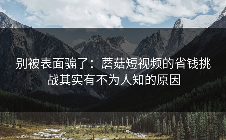 别被表面骗了：蘑菇短视频的省钱挑战其实有不为人知的原因