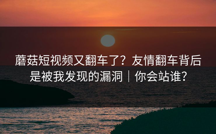 蘑菇短视频又翻车了？友情翻车背后是被我发现的漏洞｜你会站谁？