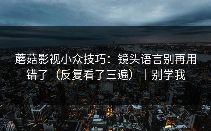 蘑菇影视小众技巧：镜头语言别再用错了（反复看了三遍）｜别学我