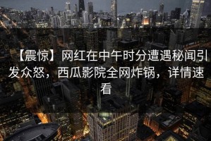【震惊】网红在中午时分遭遇秘闻引发众怒，西瓜影院全网炸锅，详情速看