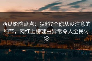 西瓜影院盘点：猛料7个你从没注意的细节，网红上榜理由异常令人全民讨论