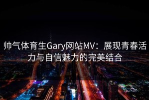 帅气体育生Gary网站MV：展现青春活力与自信魅力的完美结合