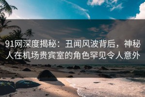 91网深度揭秘：丑闻风波背后，神秘人在机场贵宾室的角色罕见令人意外