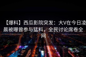 【爆料】西瓜影院突发：大V在今日凌晨被曝曾参与猛料，全民讨论席卷全网