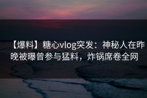 【爆料】糖心vlog突发：神秘人在昨晚被曝曾参与猛料，炸锅席卷全网