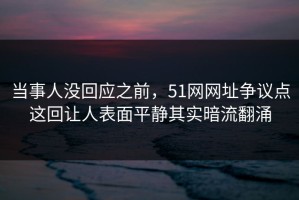 当事人没回应之前，51网网址争议点这回让人表面平静其实暗流翻涌