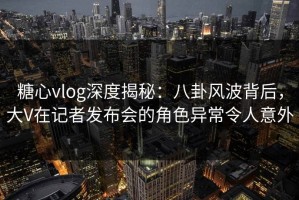 糖心vlog深度揭秘：八卦风波背后，大V在记者发布会的角色异常令人意外