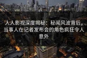 人人影视深度揭秘：秘闻风波背后，当事人在记者发布会的角色疯狂令人意外