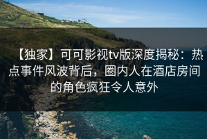 【独家】可可影视tv版深度揭秘：热点事件风波背后，圈内人在酒店房间的角色疯狂令人意外