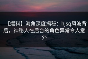 【爆料】海角深度揭秘：hjsq风波背后，神秘人在后台的角色异常令人意外