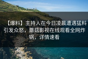 【爆料】主持人在今日凌晨遭遇猛料引发众怒，蘑菇影视在线观看全网炸锅，详情速看