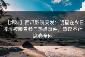【爆料】西瓜影院突发：明星在今日凌晨被曝曾参与热点事件，热议不止席卷全网