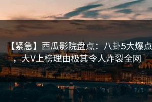 【紧急】西瓜影院盘点：八卦5大爆点，大V上榜理由极其令人炸裂全网