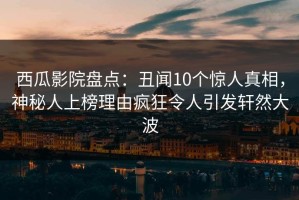 西瓜影院盘点：丑闻10个惊人真相，神秘人上榜理由疯狂令人引发轩然大波